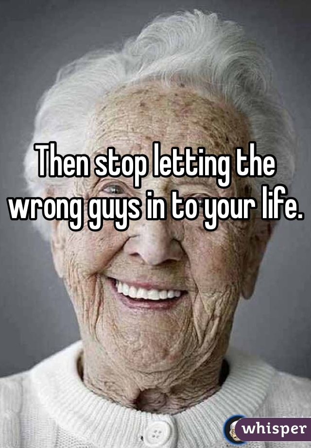 Then stop letting the wrong guys in to your life. 