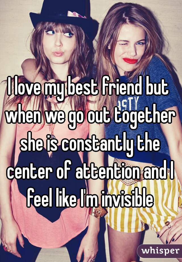 I love my best friend but when we go out together she is constantly the center of attention and I feel like I'm invisible