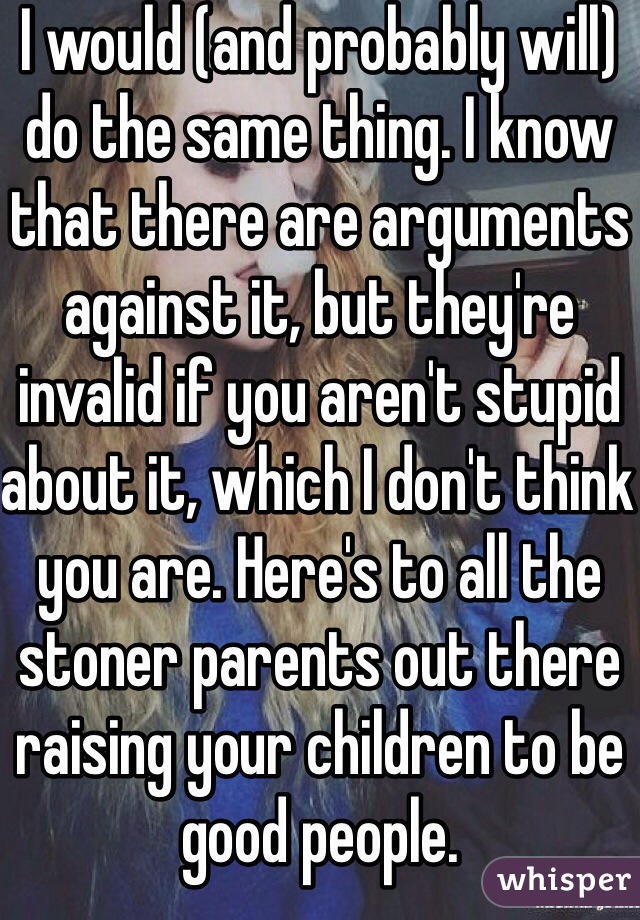I would (and probably will) do the same thing. I know that there are arguments against it, but they're invalid if you aren't stupid about it, which I don't think you are. Here's to all the stoner parents out there raising your children to be good people. 