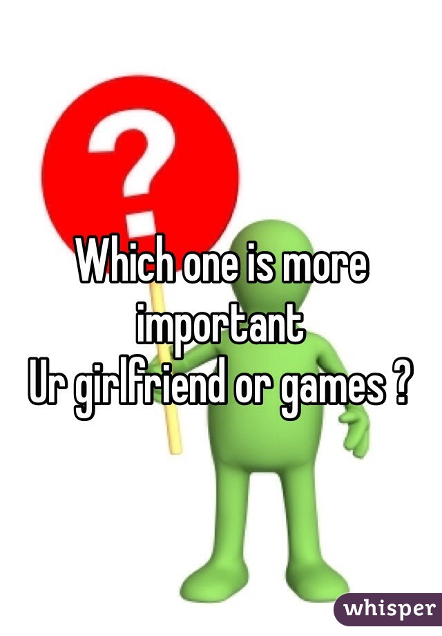 Which one is more important 
Ur girlfriend or games ? 