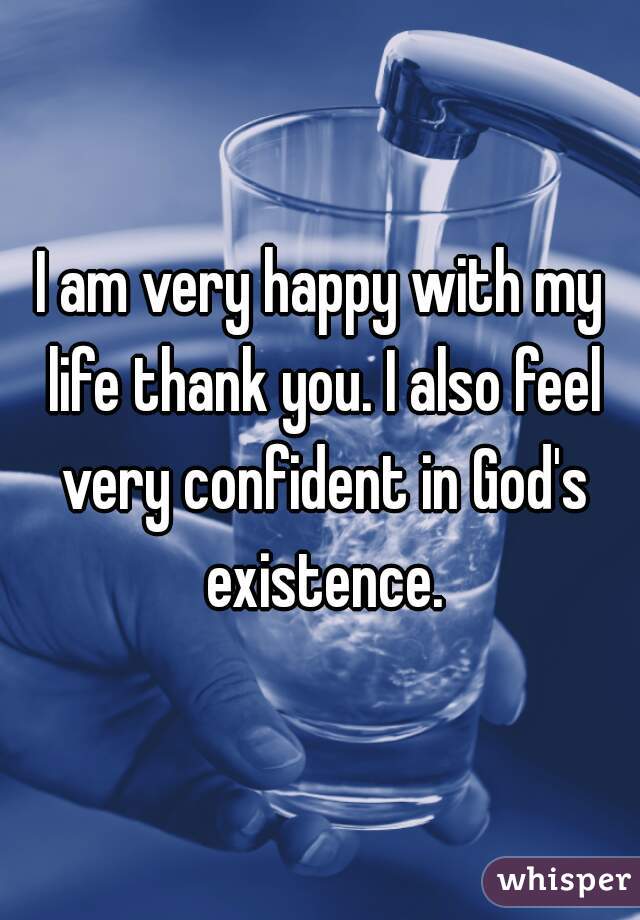 I am very happy with my life thank you. I also feel very confident in God's existence.