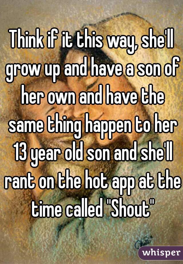 Think if it this way, she'll grow up and have a son of her own and have the same thing happen to her 13 year old son and she'll rant on the hot app at the time called "Shout"