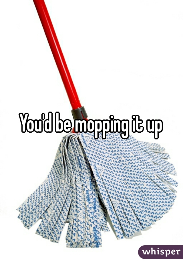 You'd be mopping it up
