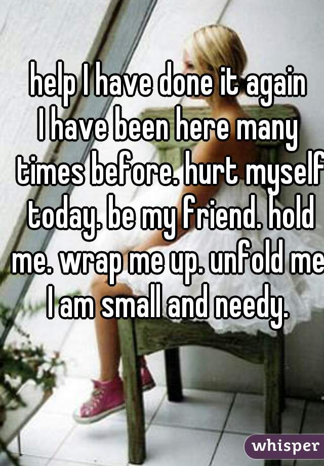 help I have done it again
I have been here many times before. hurt myself today. be my friend. hold me. wrap me up. unfold me. I am small and needy. 