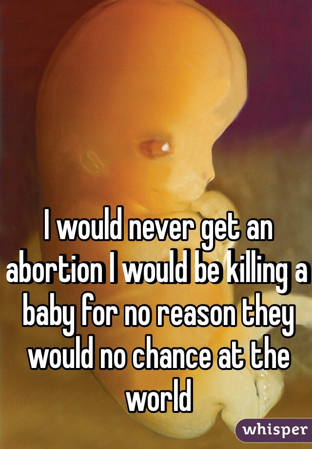I would never get an abortion I would be killing a baby for no reason they would no chance at the world