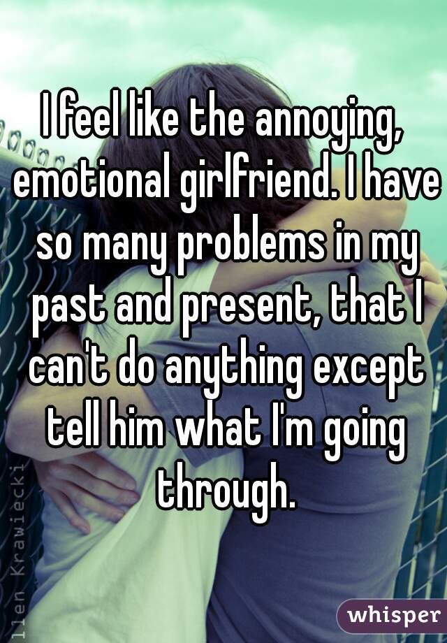 I feel like the annoying, emotional girlfriend. I have so many problems in my past and present, that I can't do anything except tell him what I'm going through.