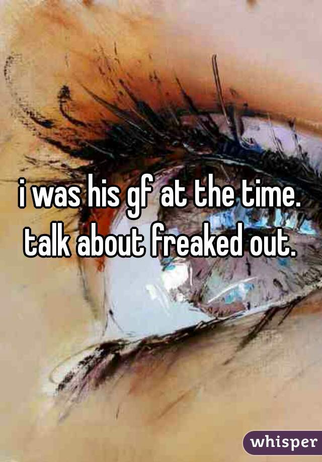 i was his gf at the time. talk about freaked out. 