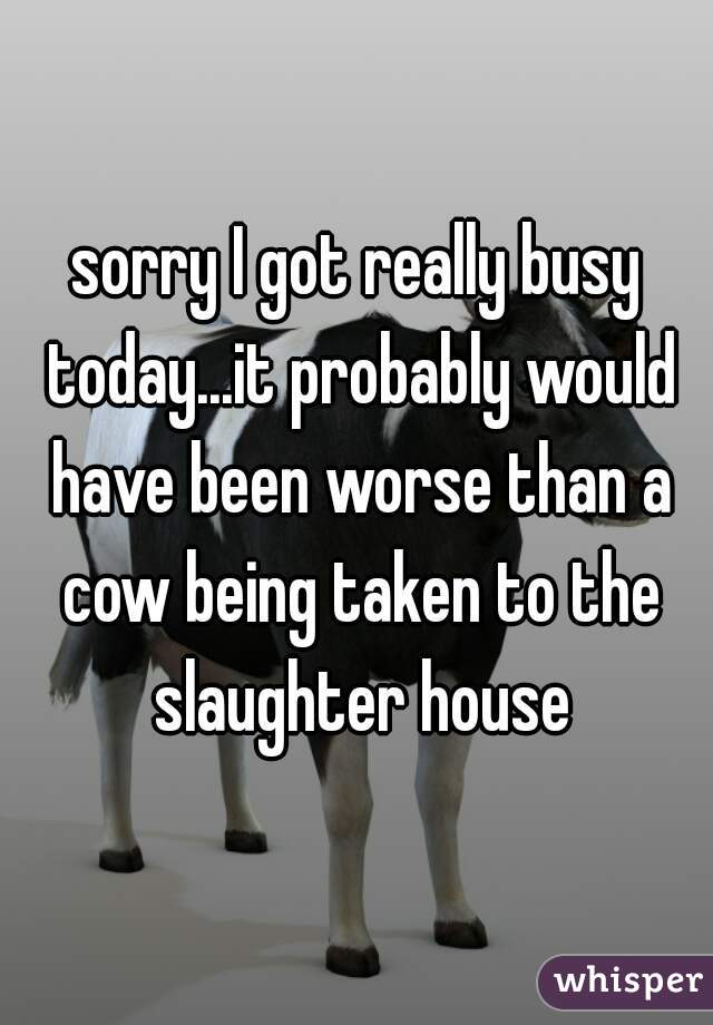 sorry I got really busy today...it probably would have been worse than a cow being taken to the slaughter house