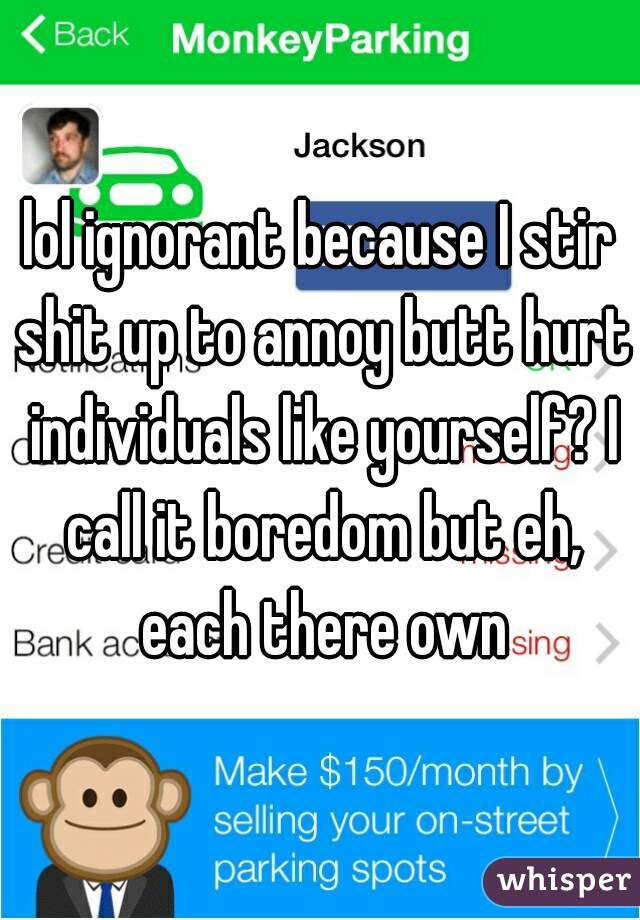 lol ignorant because I stir shit up to annoy butt hurt individuals like yourself? I call it boredom but eh, each there own