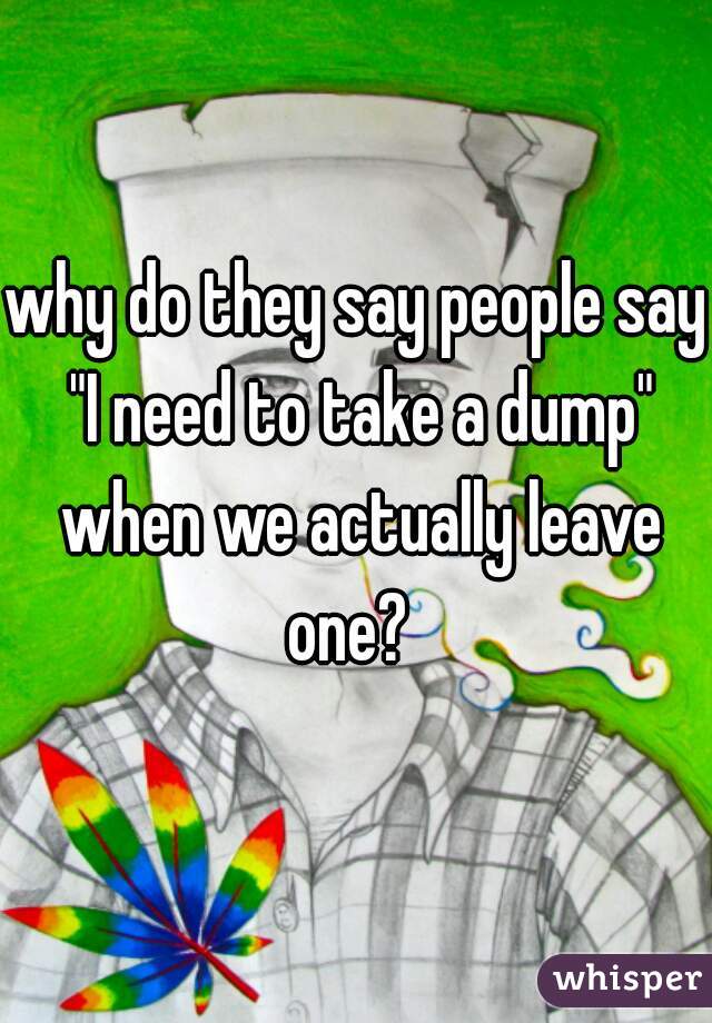 why do they say people say "I need to take a dump" when we actually leave one?  