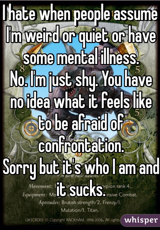 I hate when people assume I'm weird or quiet or have some mental illness.
No. I'm just shy. You have no idea what it feels like to be afraid of confrontation. 
Sorry but it's who I am and it sucks.
