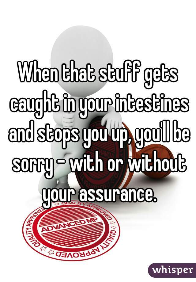 When that stuff gets caught in your intestines and stops you up, you'll be sorry - with or without your assurance.