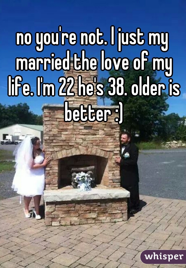 no you're not. I just my married the love of my life. I'm 22 he's 38. older is better :)