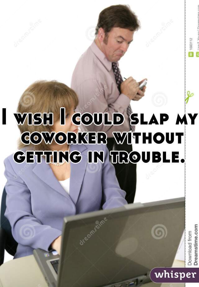 I wish I could slap my coworker without getting in trouble. 