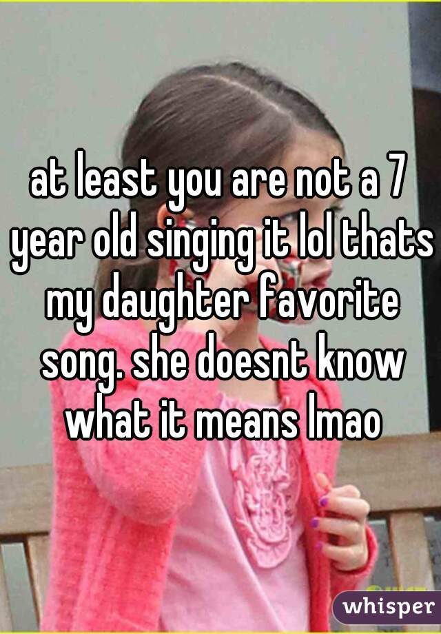 at least you are not a 7 year old singing it lol thats my daughter favorite song. she doesnt know what it means lmao