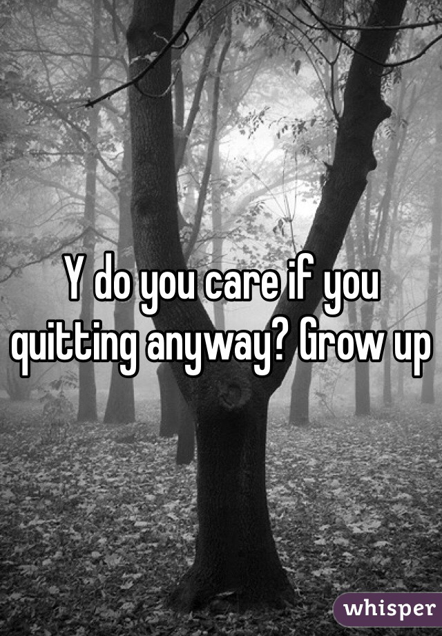 Y do you care if you quitting anyway? Grow up