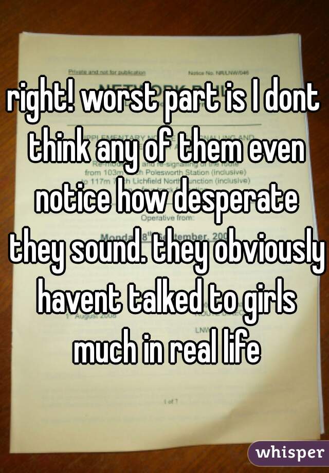 right! worst part is I dont think any of them even notice how desperate they sound. they obviously havent talked to girls much in real life