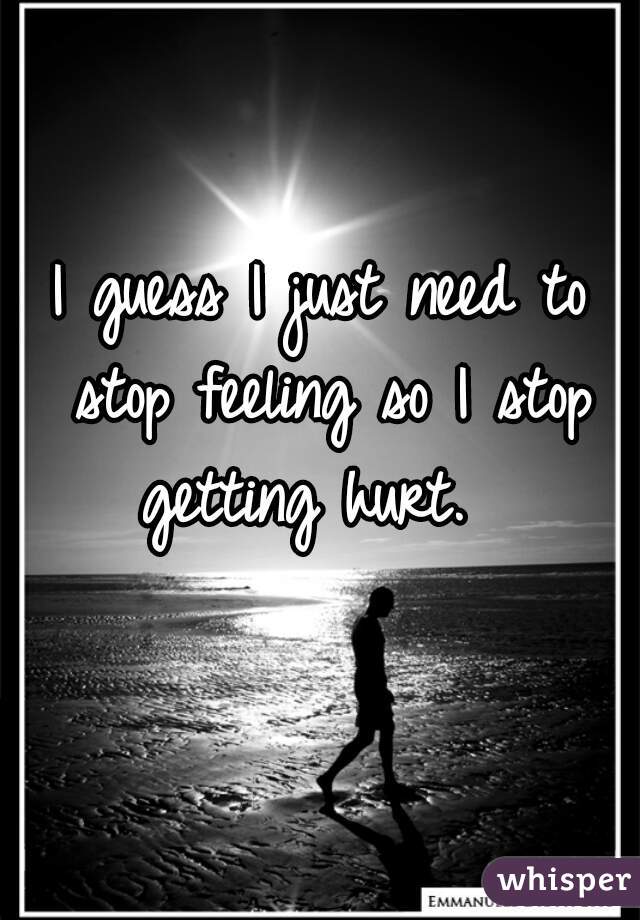 I guess I just need to stop feeling so I stop getting hurt.  