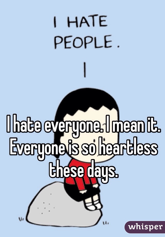 I hate everyone. I mean it. Everyone is so heartless these days.