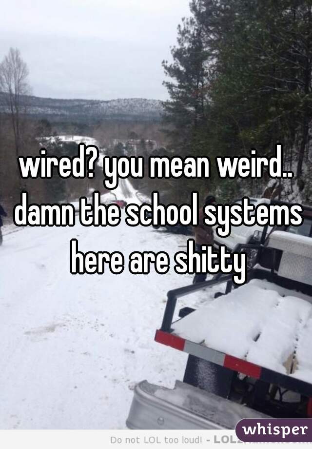 wired? you mean weird.. damn the school systems here are shitty