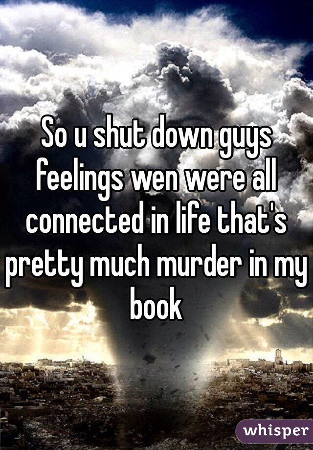 So u shut down guys feelings wen were all connected in life that's pretty much murder in my book 