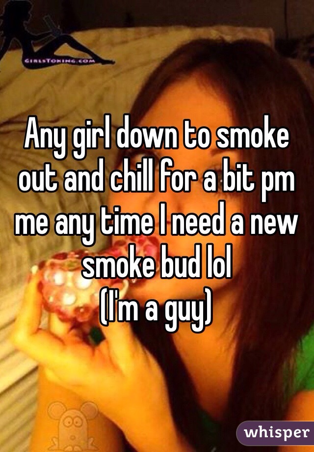 Any girl down to smoke out and chill for a bit pm me any time I need a new smoke bud lol
(I'm a guy)