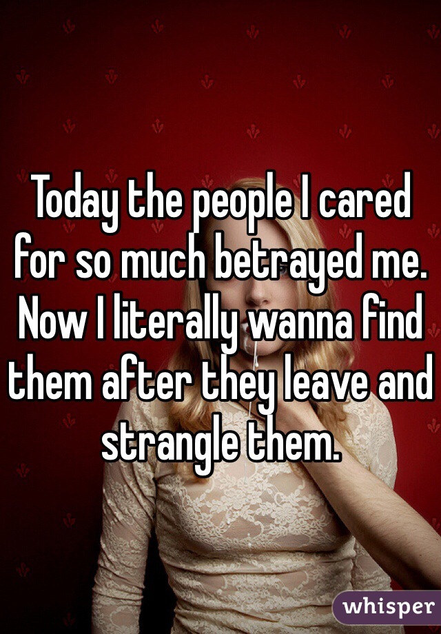 Today the people I cared for so much betrayed me. Now I literally wanna find them after they leave and strangle them.