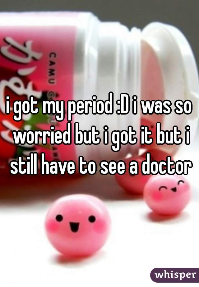 i got my period :D i was so worried but i got it but i still have to see a doctor
