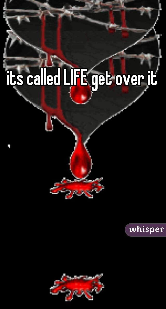 its called LIFE get over it