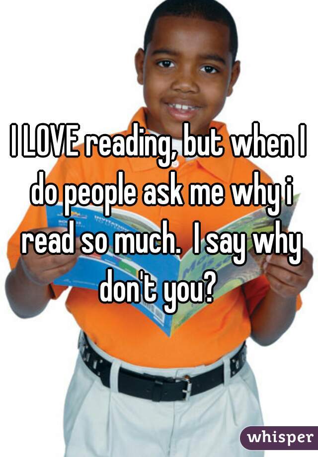 I LOVE reading, but when I do people ask me why i read so much.  I say why don't you? 