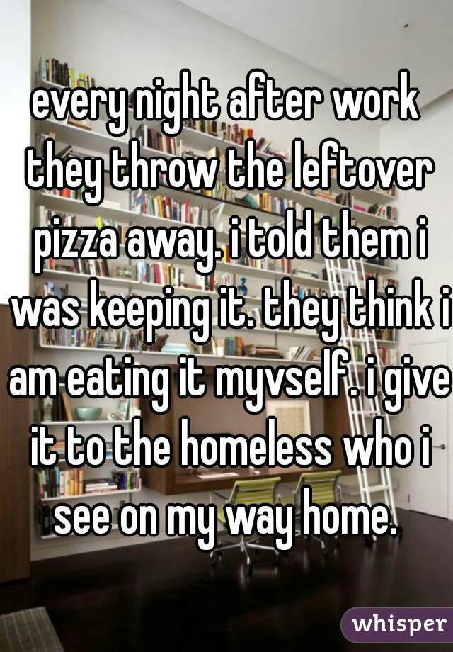 every night after work they throw the leftover pizza away. i told them i was keeping it. they think i am eating it myvself. i give it to the homeless who i see on my way home. 