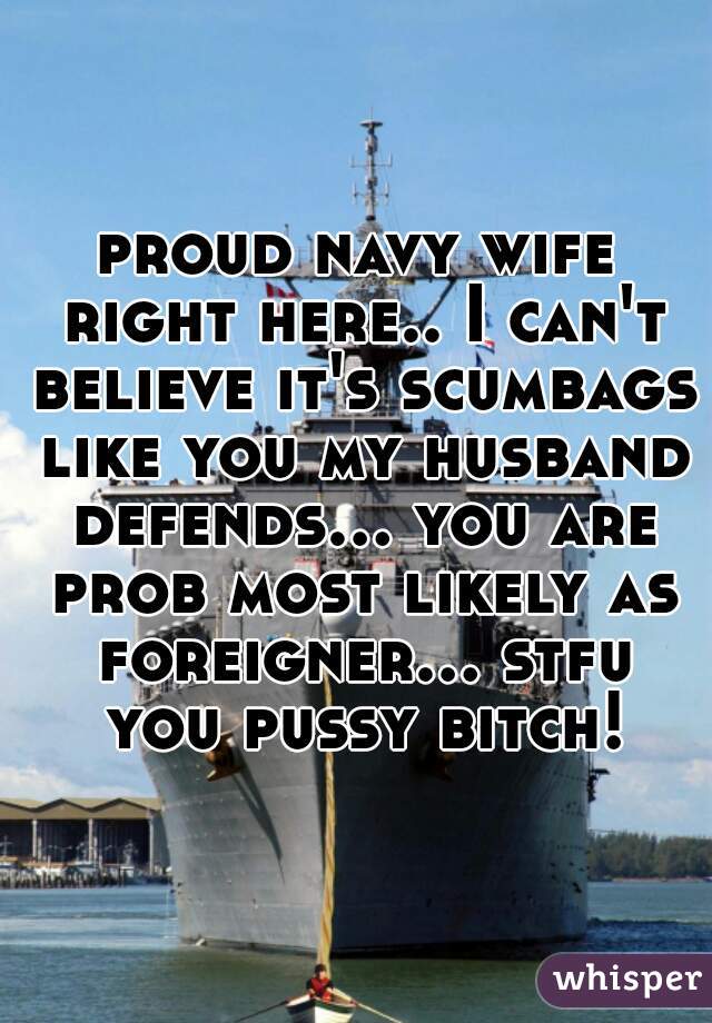 proud navy wife right here.. I can't believe it's scumbags like you my husband defends... you are prob most likely as foreigner... stfu you pussy bitch!