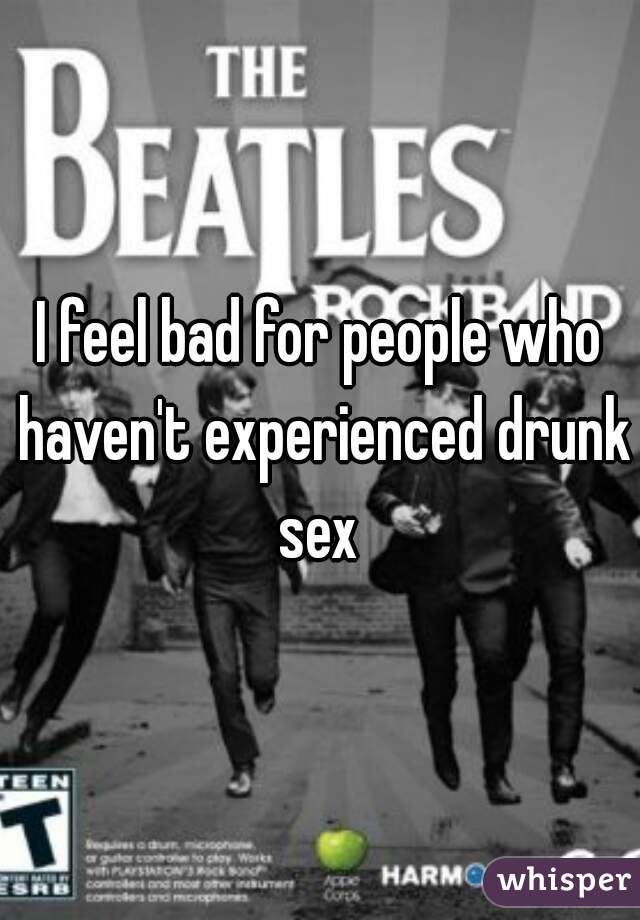 I feel bad for people who haven't experienced drunk sex 