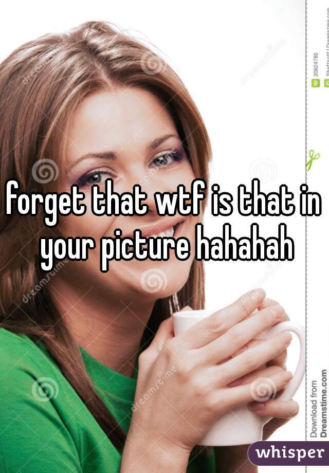forget that wtf is that in your picture hahahah