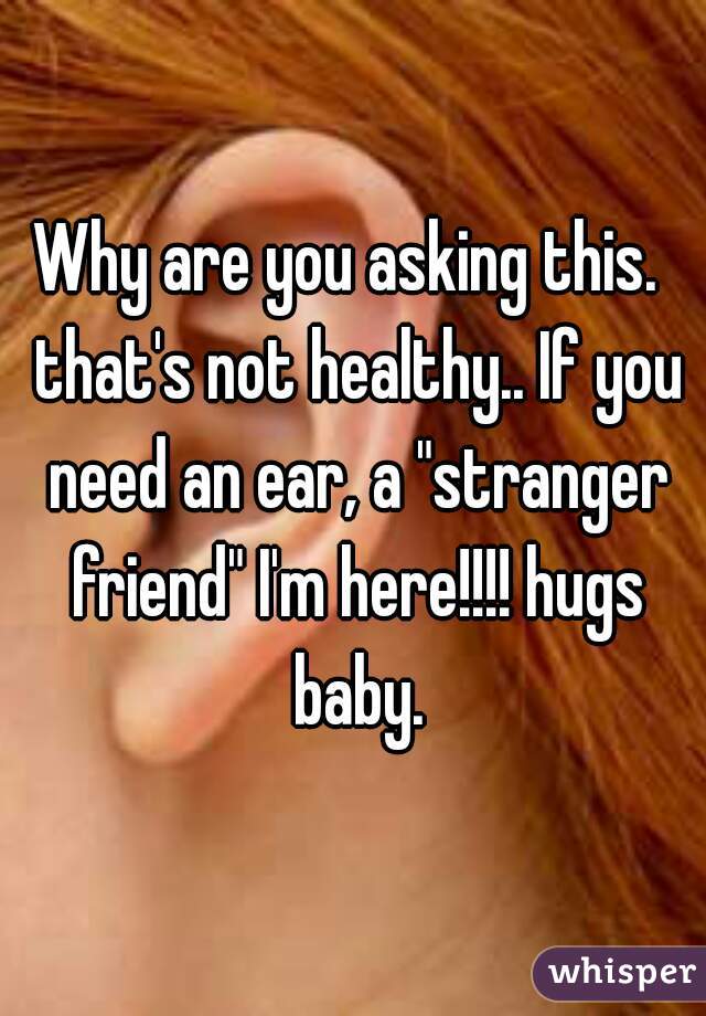 Why are you asking this.  that's not healthy.. If you need an ear, a "stranger friend" I'm here!!!! hugs baby.