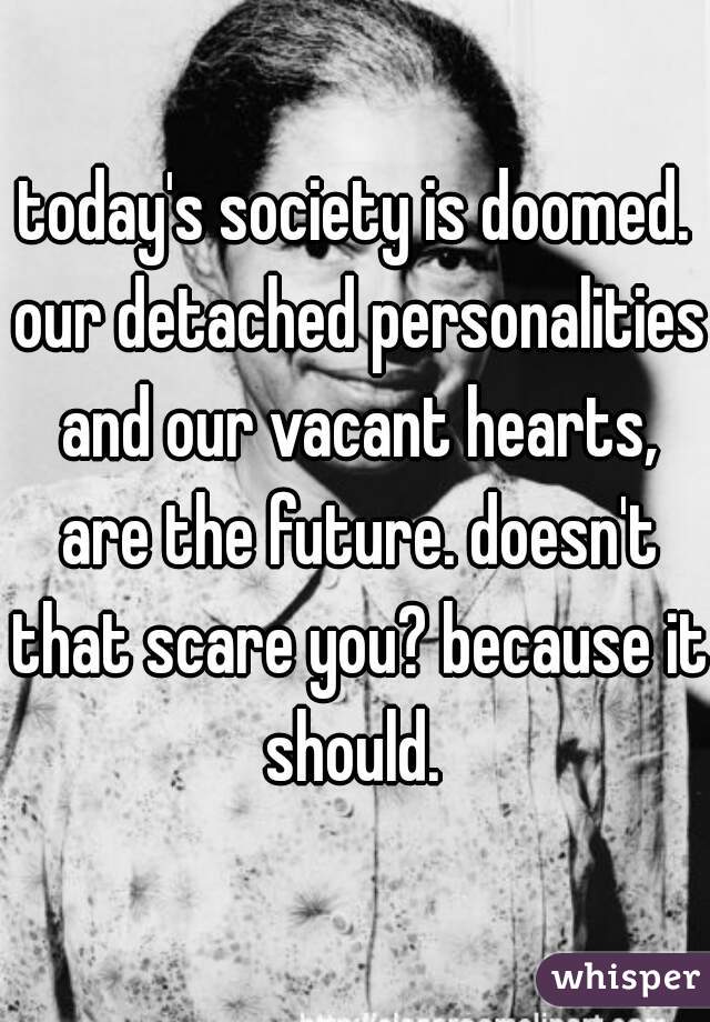 today's society is doomed. our detached personalities and our vacant hearts, are the future. doesn't that scare you? because it should. 