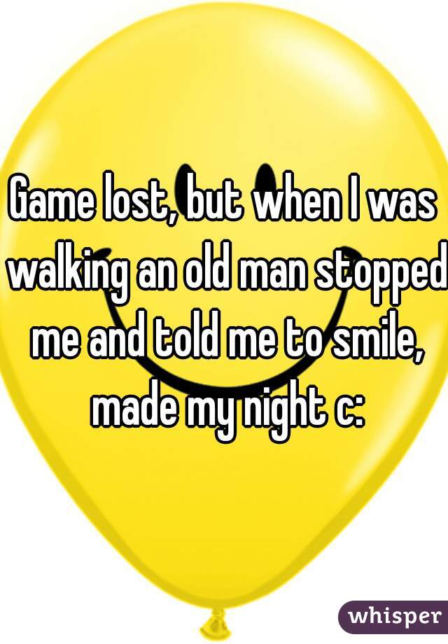 Game lost, but when I was walking an old man stopped me and told me to smile, made my night c: