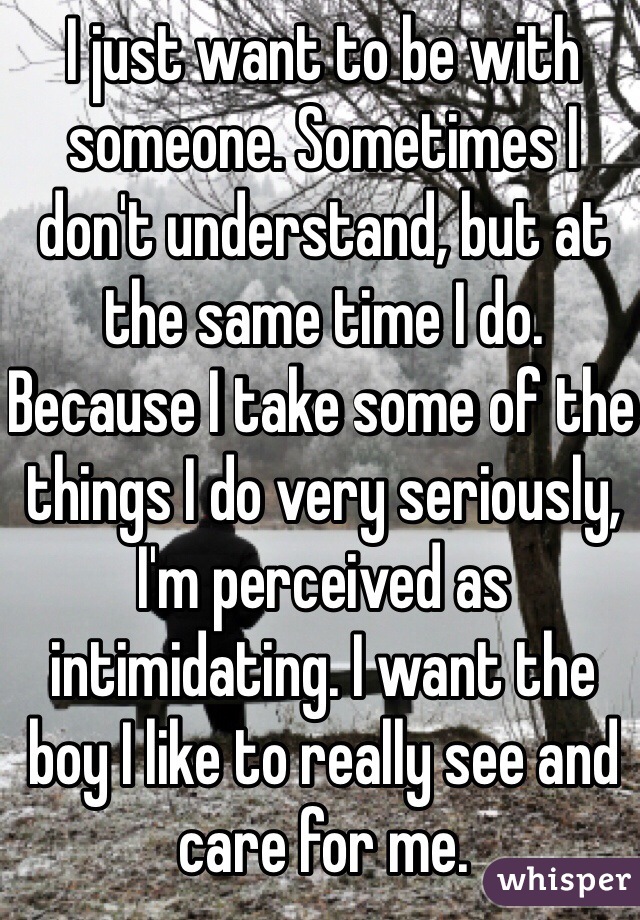 I just want to be with someone. Sometimes I don't understand, but at the same time I do. Because I take some of the things I do very seriously, I'm perceived as intimidating. I want the boy I like to really see and care for me. 