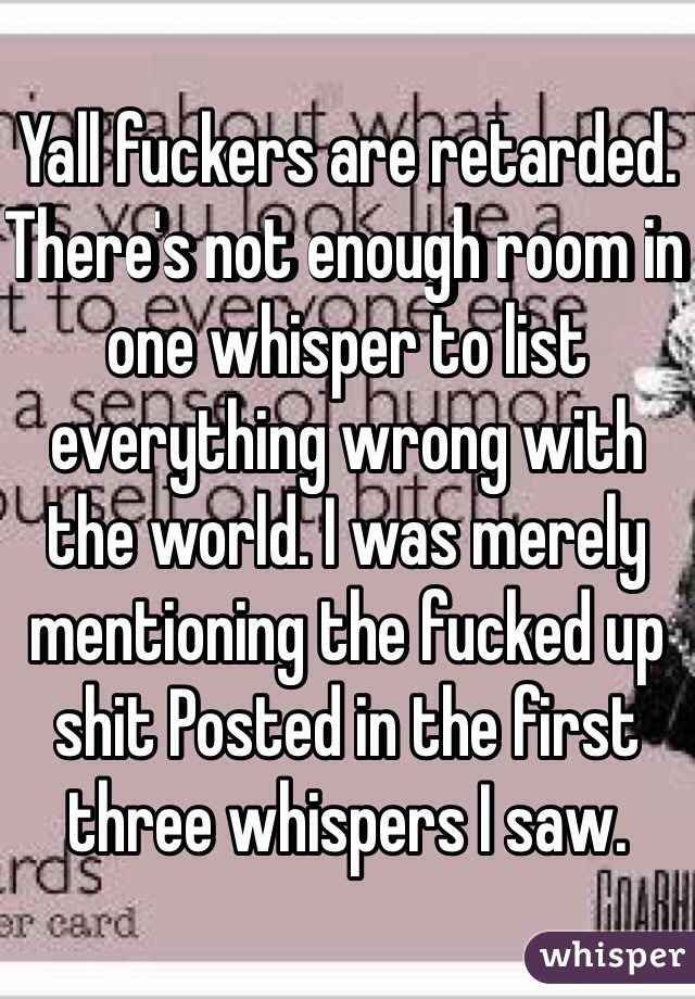 Yall fuckers are retarded. There's not enough room in one whisper to list everything wrong with the world. I was merely mentioning the fucked up shit Posted in the first three whispers I saw. 