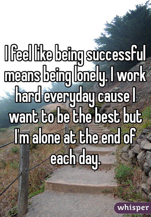 I feel like being successful means being lonely. I work hard everyday cause I want to be the best but I'm alone at the end of each day. 