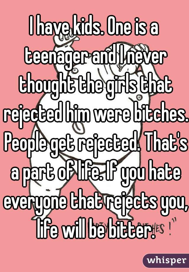 I have kids. One is a teenager and I never thought the girls that rejected him were bitches. People get rejected. That's a part of life. If you hate everyone that rejects you, life will be bitter.