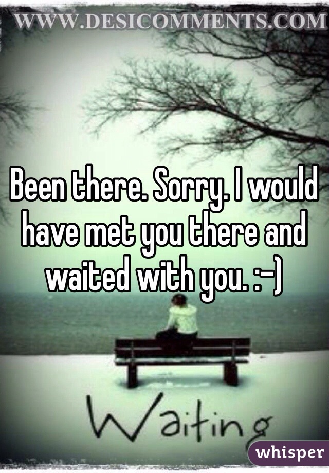 Been there. Sorry. I would have met you there and waited with you. :-)