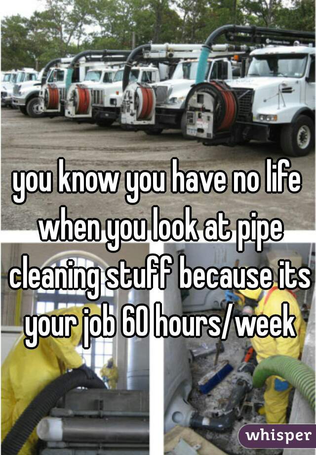 you know you have no life when you look at pipe cleaning stuff because its your job 60 hours/week