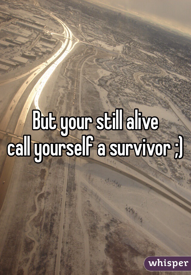But your still alive 
call yourself a survivor ;) 