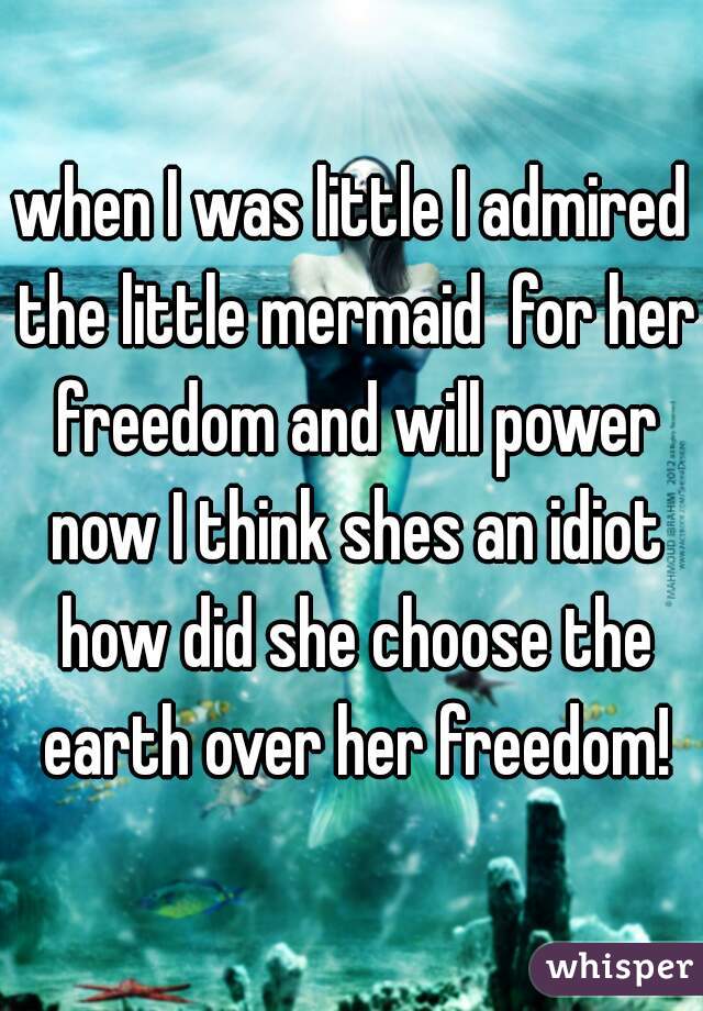when I was little I admired the little mermaid  for her freedom and will power now I think shes an idiot how did she choose the earth over her freedom!