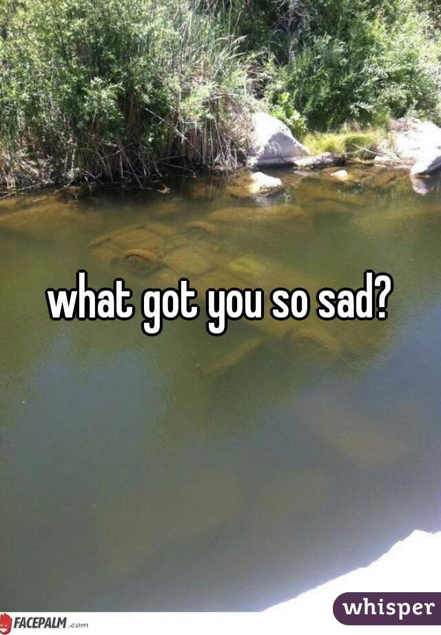 what got you so sad?