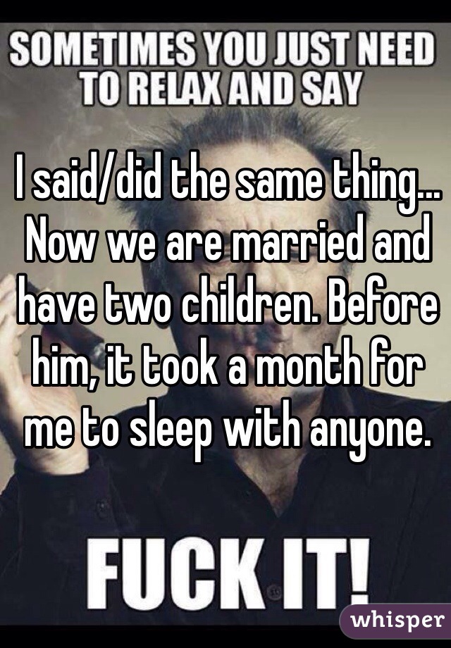 I said/did the same thing... Now we are married and have two children. Before him, it took a month for me to sleep with anyone. 