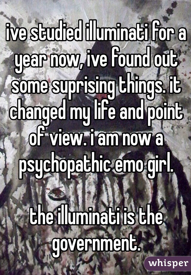 ive studied illuminati for a year now, ive found out some suprising things. it changed my life and point of view. i am now a psychopathic emo girl.  

the illuminati is the government. 