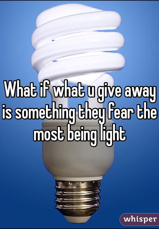 What if what u give away is something they fear the most being light