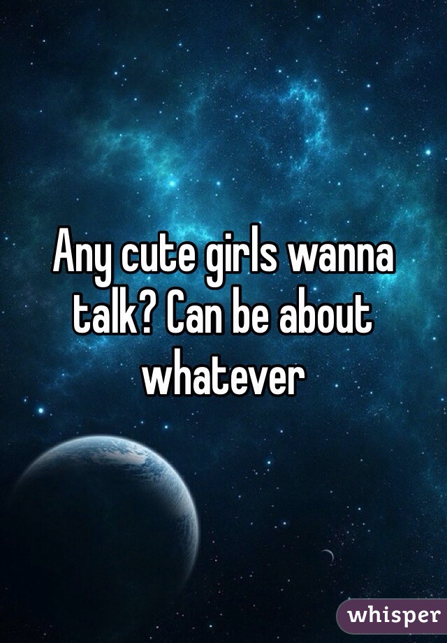 Any cute girls wanna talk? Can be about whatever 